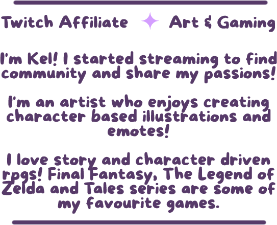 Image is a graphic that reads: 'Twitch Affiliate' there is a single light purple sparkle as a divider. On the same line the next text reads 'Art & Gaming'. Next paragraph reads 'I'm Kel! I started streaming to find community and share my passion!' The seco